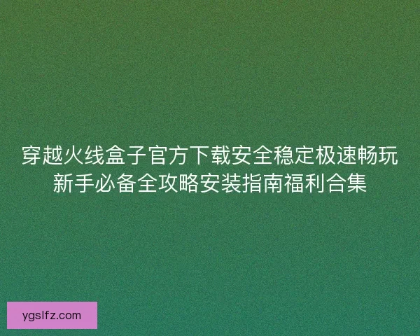 穿越火线盒子官方下载安全稳定极速畅玩新手必备全攻略安装指南福利合集