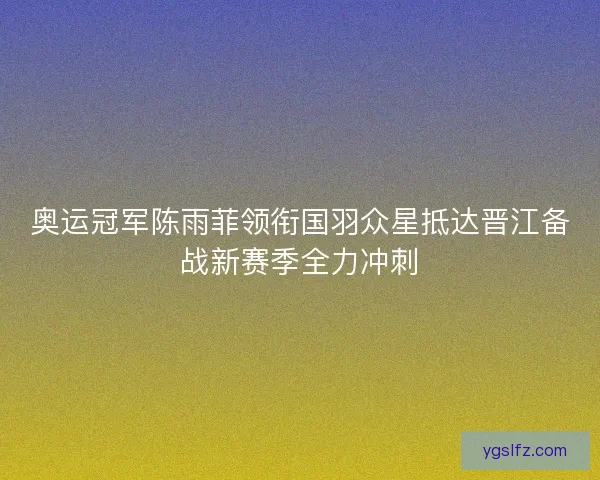 奥运冠军陈雨菲领衔国羽众星抵达晋江备战新赛季全力冲刺