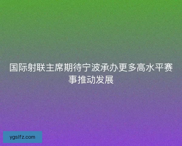 国际射联主席期待宁波承办更多高水平赛事推动发展