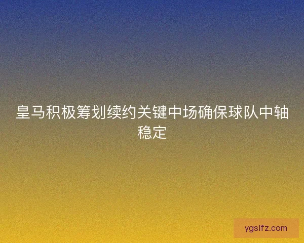 皇马积极筹划续约关键中场确保球队中轴稳定